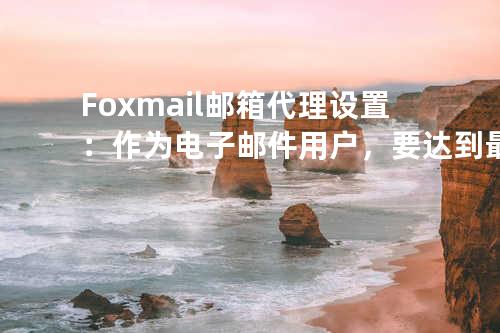 Foxmail邮箱代理设置：作为电子邮件用户，要达到最佳的稳定性与便利性